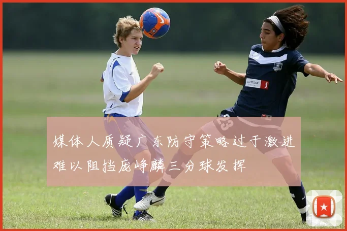 媒体人质疑广东防守策略过于激进难以阻挡庞峥麟三分球发挥