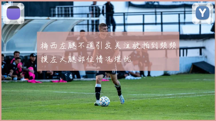 梅西左腿不适引发关注被拍到频频摸左大腿部位情况堪忧