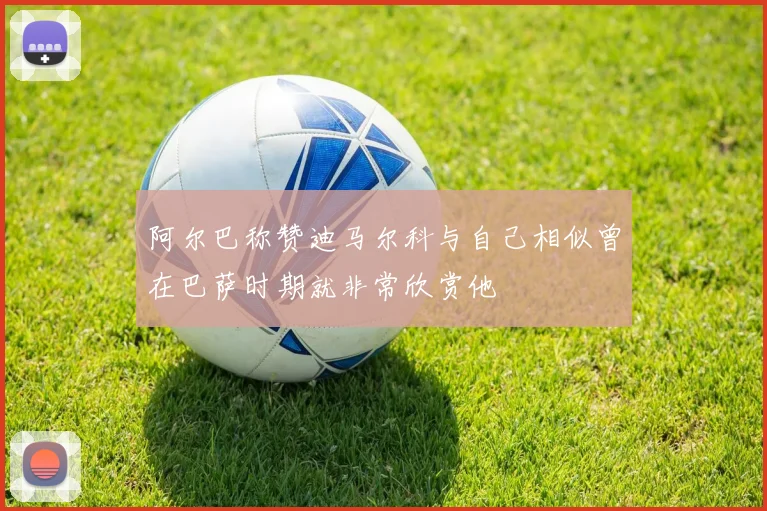 阿尔巴称赞迪马尔科与自己相似曾在巴萨时期就非常欣赏他