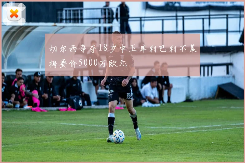 切尔西争夺18岁中卫库利巴利不莱梅要价5000万欧元