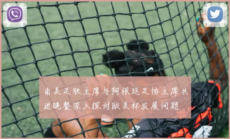 南美足联主席与阿根廷足协主席共进晚餐深入探讨欧美杯发展问题