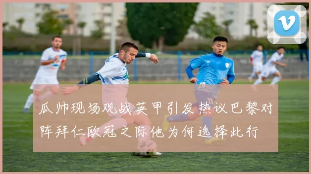 瓜帅现场观战英甲引发热议巴黎对阵拜仁欧冠之际他为何选择此行