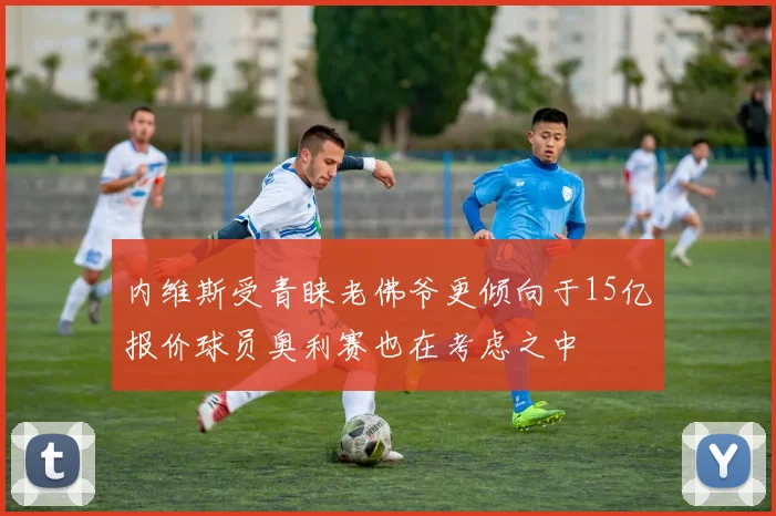 内维斯受青睐老佛爷更倾向于15亿报价球员奥利赛也在考虑之中