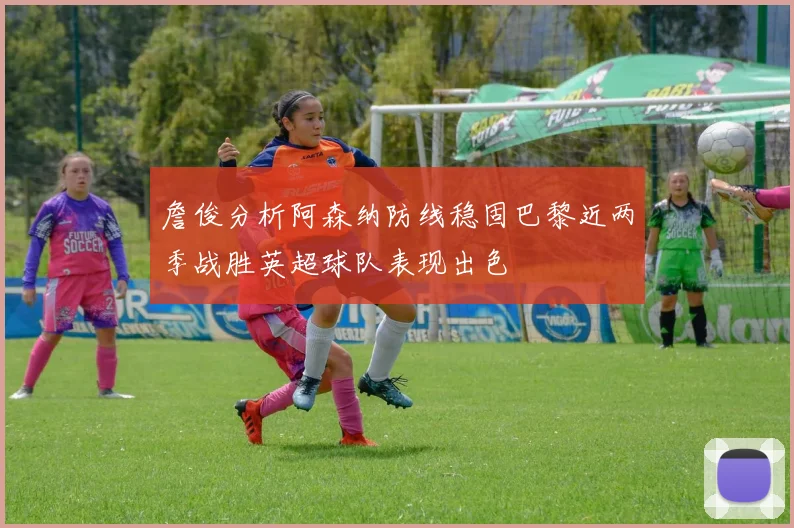 詹俊分析阿森纳防线稳固巴黎近两季战胜英超球队表现出色