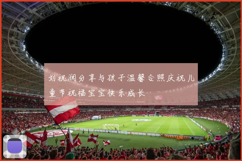 刘祝润分享与孩子温馨合照庆祝儿童节祝福宝宝快乐成长