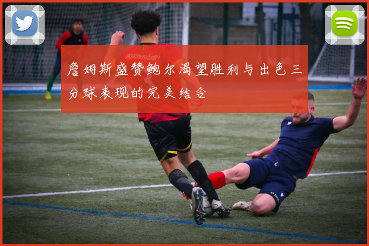 詹姆斯盛赞鲍尔渴望胜利与出色三分球表现的完美结合