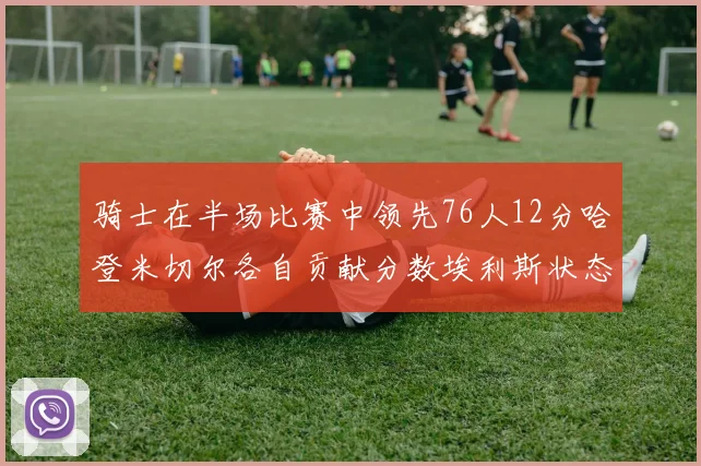 骑士在半场比赛中领先76人12分哈登米切尔各自贡献分数埃利斯状态火热得分14分