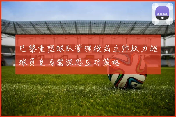 巴黎重塑球队管理模式主帅权力超球员皇马需深思应对策略
