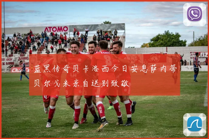 蓝黑传奇贝卡洛西今日安息萨内蒂贝尔戈米亲自送别致敬
