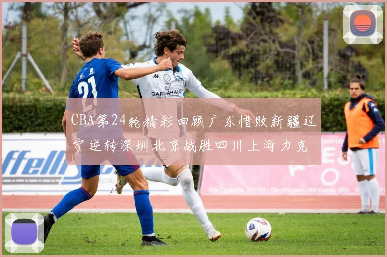 CBA第24轮精彩回顾广东惜败新疆辽宁逆转深圳北京战胜四川上海力克北控展现强劲实力