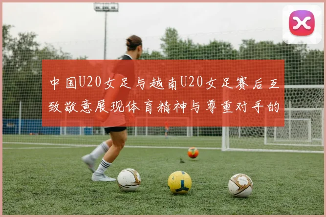 中国U20女足与越南U20女足赛后互致敬意展现体育精神与尊重对手的风范