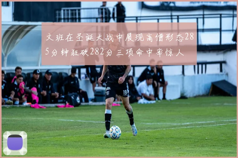 文班在圣诞大战中展现高僧形态285分钟狂砍282分三项命中率惊人