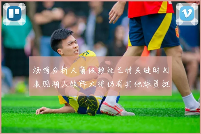 杨鸣分析火箭依赖杜兰特关键时刻表现湖人缺阵大将仍有其他球员挺身而出