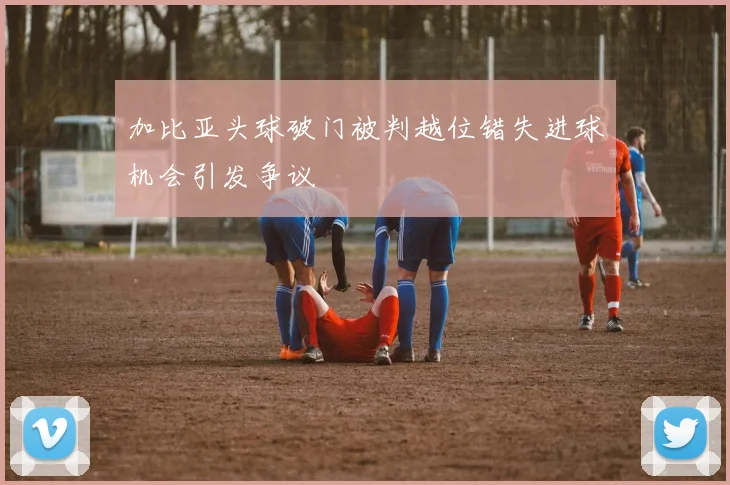 加比亚头球破门被判越位错失进球机会引发争议