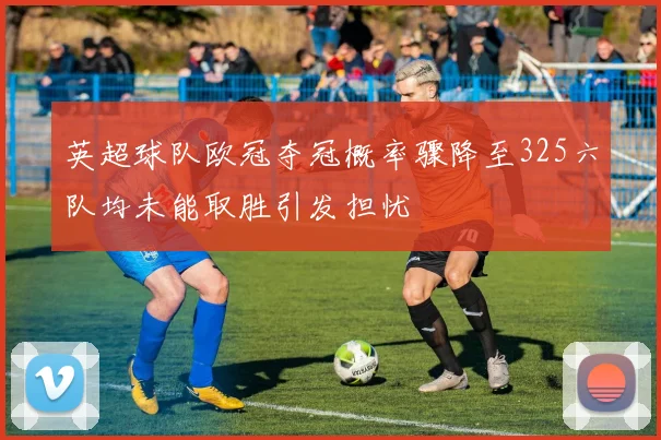 英超球队欧冠夺冠概率骤降至325六队均未能取胜引发担忧