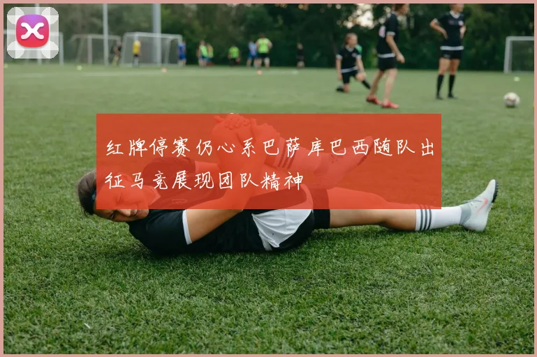 红牌停赛仍心系巴萨库巴西随队出征马竞展现团队精神