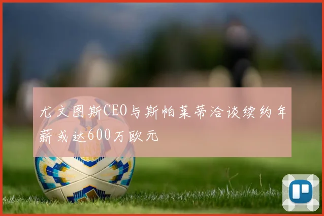 尤文图斯CEO与斯帕莱蒂洽谈续约年薪或达600万欧元