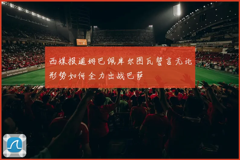 西媒报道姆巴佩库尔图瓦誓言无论形势如何全力出战巴萨