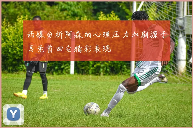 西媒分析阿森纳心理压力加剧源于马竞首回合精彩表现