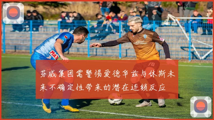 芬威集团需警惕爱德华兹与休斯未来不确定性带来的潜在连锁反应