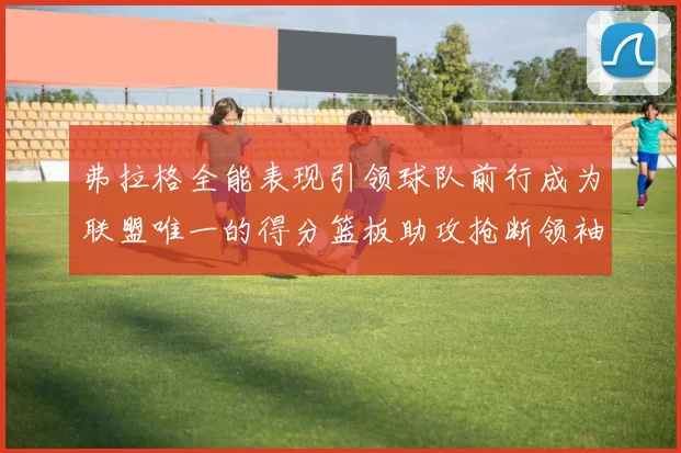弗拉格全能表现引领球队前行成为联盟唯一的得分篮板助攻抢断领袖