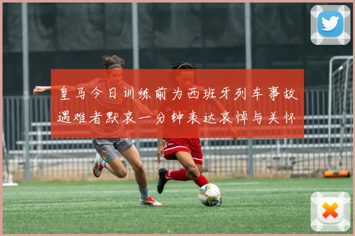 皇马今日训练前为西班牙列车事故遇难者默哀一分钟表达哀悼与关怀