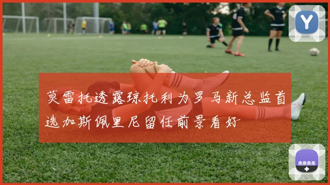 莫雷托透露琼托利为罗马新总监首选加斯佩里尼留任前景看好