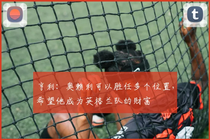 亨利：奥赖利可以胜任多个位置，希望他成为英格兰队的财富