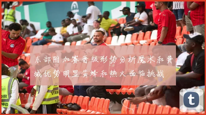 东部附加赛晋级形势分析魔术和费城优势明显黄蜂和热火面临挑战
