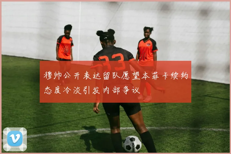 穆帅公开表达留队愿望本菲卡续约态度冷淡引发内部争议