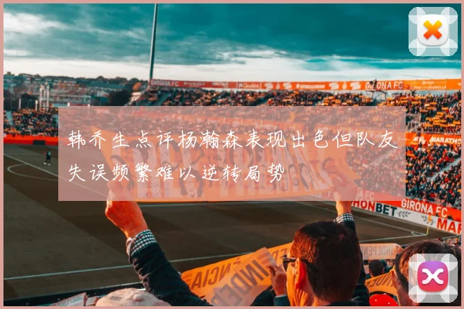 韩乔生点评杨瀚森表现出色但队友失误频繁难以逆转局势