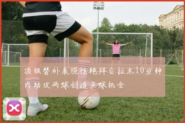 顶级替补表现惊艳拜合拉木10分钟内助攻两球创造点球机会