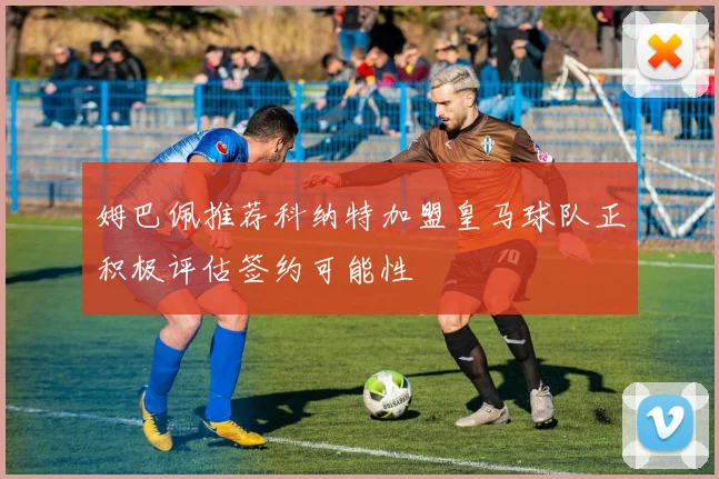 姆巴佩推荐科纳特加盟皇马球队正积极评估签约可能性