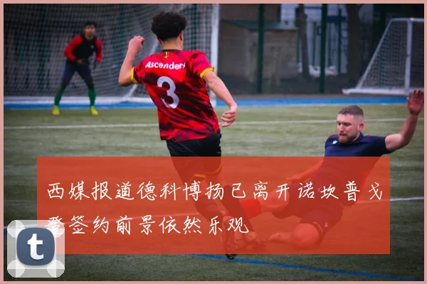 西媒报道德科博扬已离开诺坎普戈登签约前景依然乐观