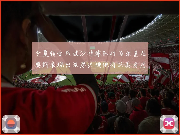 今夏转会风波沙特球队对马尔基尼奥斯表现出浓厚兴趣他将认真考虑所有选择