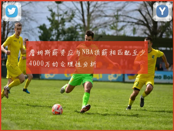 詹姆斯薪资应与NBA顶薪相匹配至少4000万的合理性分析